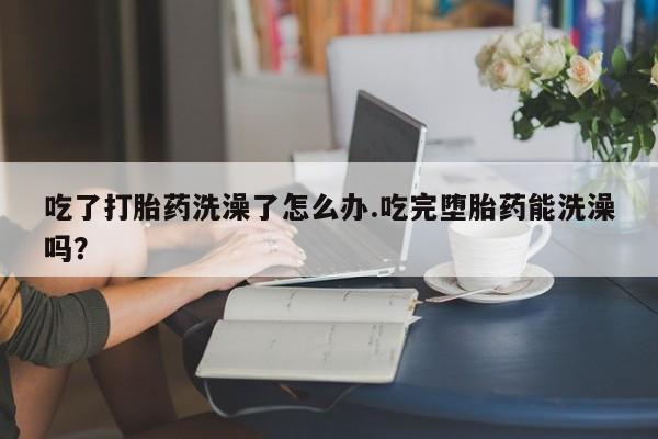 米非司酮网上药店微信吃了打胎药洗澡了怎么办.吃完堕胎药能洗澡吗？