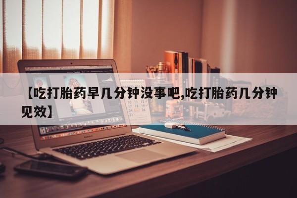米非司酮网上药店微信【吃打胎药早几分钟没事吧,吃打胎药几分钟见效】