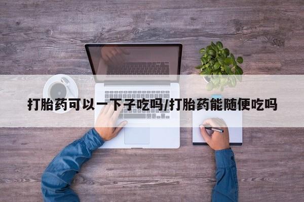 米非司酮网上药店微信打胎药可以一下子吃吗/打胎药能随便吃吗