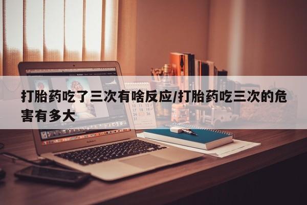 米非司酮网上药店微信打胎药吃了三次有啥反应/打胎药吃三次的危害有多大
