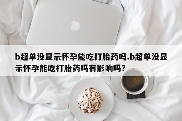 米非司酮网上药店微信b超单没显示怀孕能吃打胎药吗.b超单没显示怀孕能吃打胎药吗有影响吗？