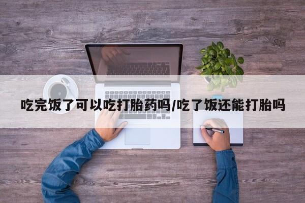米非司酮网上药店微信吃完饭了可以吃打胎药吗/吃了饭还能打胎吗