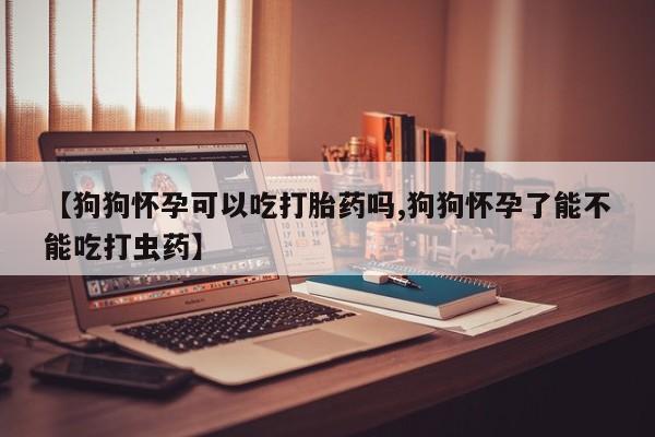 米非司酮网上药店微信【狗狗怀孕可以吃打胎药吗,狗狗怀孕了能不能吃打虫药】