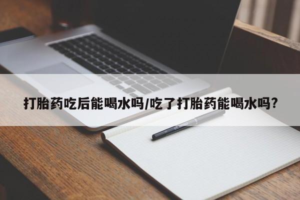 米非司酮网上药店微信打胎药吃后能喝水吗/吃了打胎药能喝水吗?