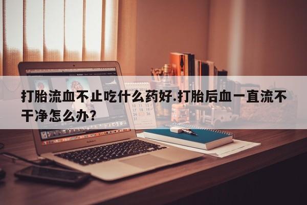 米非司酮网上药店微信打胎流血不止吃什么药好.打胎后血一直流不干净怎么办？
