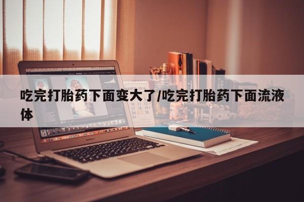 米非司酮网上药店微信吃完打胎药下面变大了/吃完打胎药下面流液体