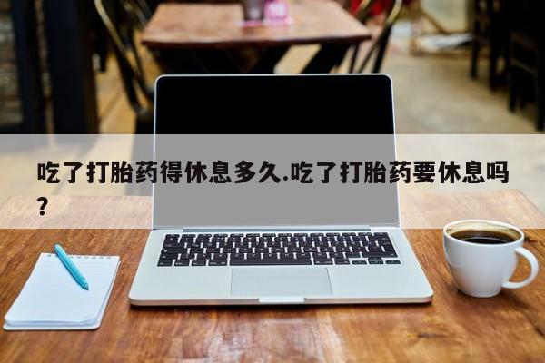 米非司酮网上药店微信吃了打胎药得休息多久.吃了打胎药要休息吗？