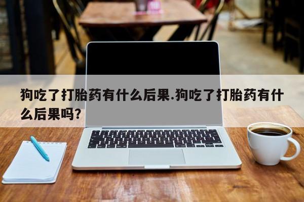 米非司酮网上药店微信狗吃了打胎药有什么后果.狗吃了打胎药有什么后果吗？