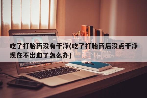 米非司酮网上药店微信吃了打胎药没有干净(吃了打胎药后没点干净现在不出血了怎么办)