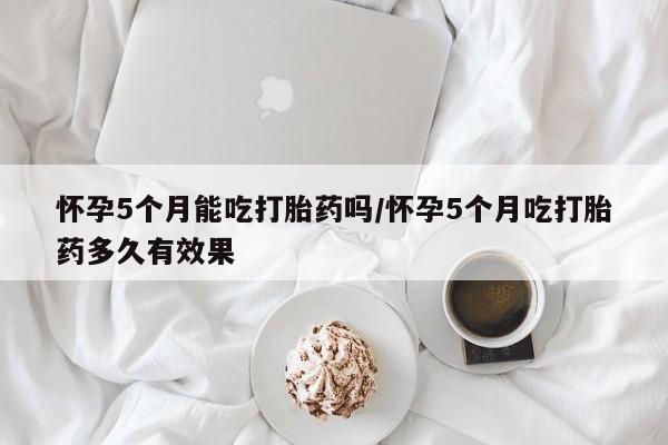 米非司酮网上药店微信怀孕5个月能吃打胎药吗/怀孕5个月吃打胎药多久有效果