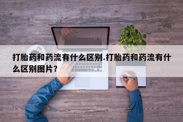 米非司酮网上药店微信打胎药和药流有什么区别.打胎药和药流有什么区别图片？