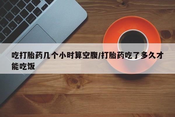 米非司酮网上药店微信吃打胎药几个小时算空腹/打胎药吃了多久才能吃饭