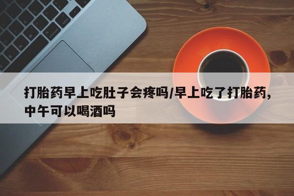 米非司酮网上药店微信打胎药早上吃肚子会疼吗/早上吃了打胎药,中午可以喝酒吗