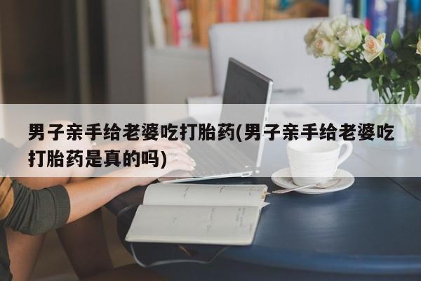 米非司酮网上药店微信男子亲手给老婆吃打胎药(男子亲手给老婆吃打胎药是真的吗)