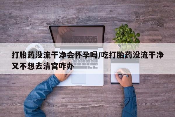 米非司酮网上药店微信打胎药没流干净会怀孕吗/吃打胎药没流干净又不想去清宫咋办