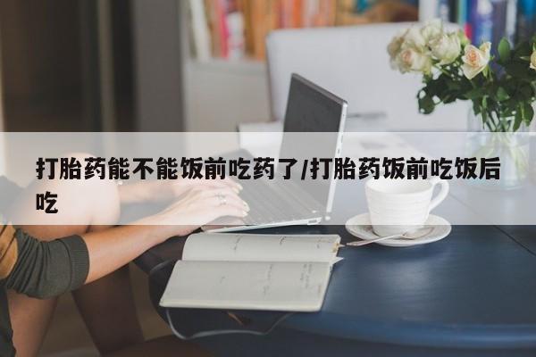 米非司酮网上药店微信打胎药能不能饭前吃药了/打胎药饭前吃饭后吃