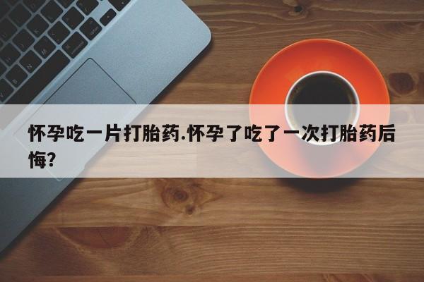 米非司酮网上药店微信怀孕吃一片打胎药.怀孕了吃了一次打胎药后悔？