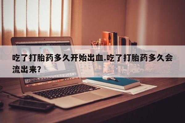米非司酮网上药店微信吃了打胎药多久开始出血.吃了打胎药多久会流出来？