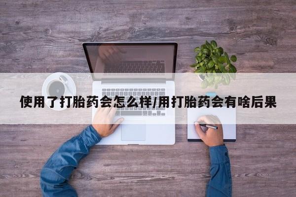 米非司酮网上药店微信使用了打胎药会怎么样/用打胎药会有啥后果