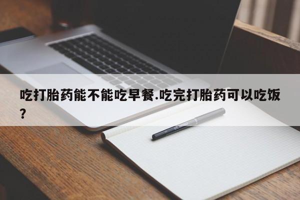 米非司酮网上药店微信吃打胎药能不能吃早餐.吃完打胎药可以吃饭？