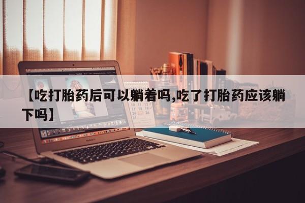 米非司酮网上药店微信【吃打胎药后可以躺着吗,吃了打胎药应该躺下吗】