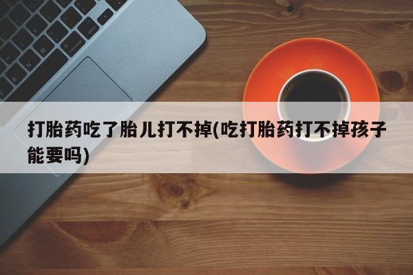 米非司酮网上药店微信打胎药吃了胎儿打不掉(吃打胎药打不掉孩子能要吗)