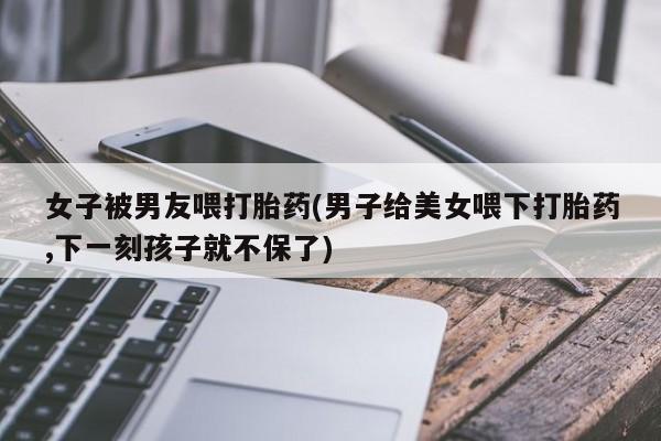米非司酮网上药店微信女子被男友喂打胎药(男子给美女喂下打胎药,下一刻孩子就不保了)