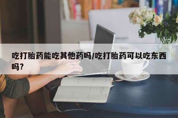 米非司酮网上药店微信吃打胎药能吃其他药吗/吃打胎药可以吃东西吗?