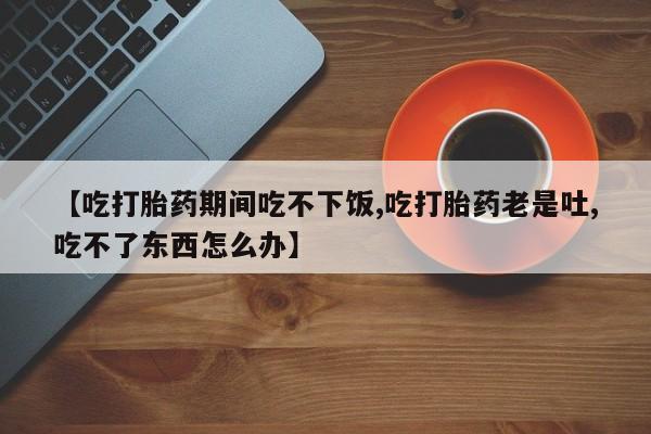米非司酮网上药店微信【吃打胎药期间吃不下饭,吃打胎药老是吐,吃不了东西怎么办】