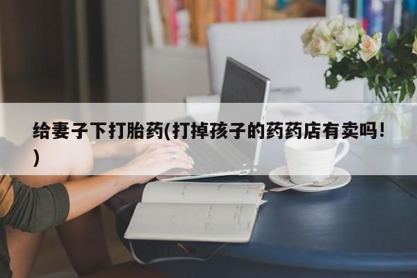 米非司酮网上药店微信给妻子下打胎药(打掉孩子的药药店有卖吗!)