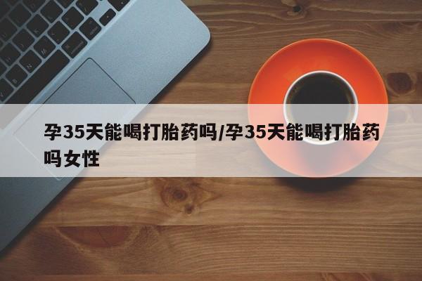 米非司酮网上药店微信孕35天能喝打胎药吗/孕35天能喝打胎药吗女性