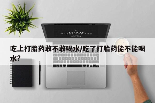 米非司酮网上药店微信吃上打胎药敢不敢喝水/吃了打胎药能不能喝水?