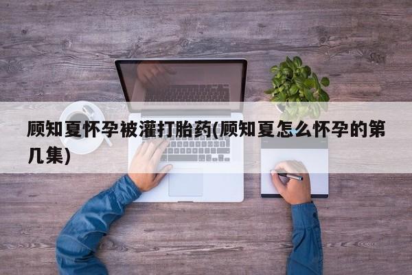 米非司酮网上药店微信顾知夏怀孕被灌打胎药(顾知夏怎么怀孕的第几集)
