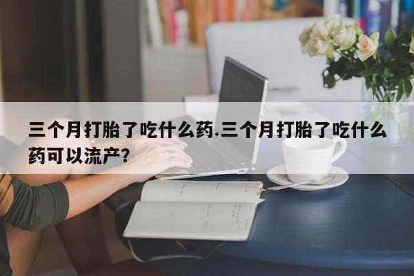 米非司酮网上药店微信三个月打胎了吃什么药.三个月打胎了吃什么药可以流产？