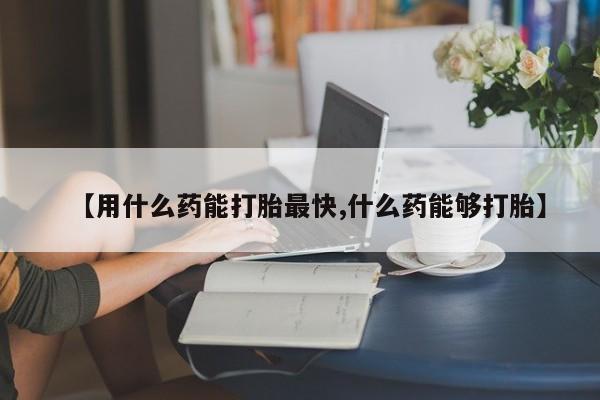 米非司酮网上药店微信【用什么药能打胎最快,什么药能够打胎】