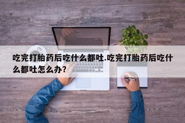 米非司酮网上药店微信吃完打胎药后吃什么都吐.吃完打胎药后吃什么都吐怎么办？