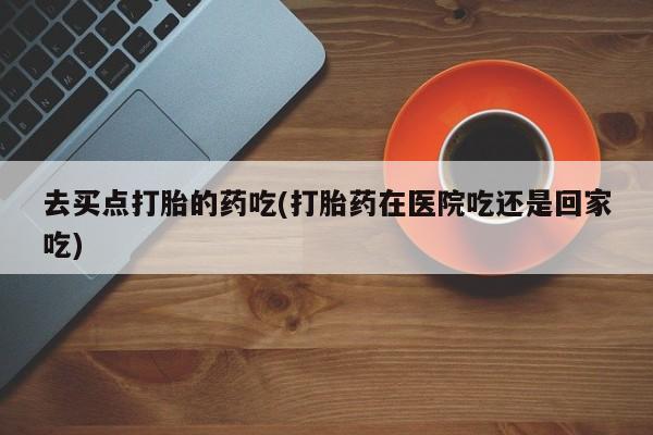 米非司酮网上药店微信去买点打胎的药吃(打胎药在医院吃还是回家吃)
