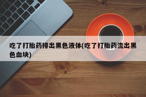 米非司酮网上药店微信吃了打胎药排出黑色液体(吃了打胎药流出黑色血块)