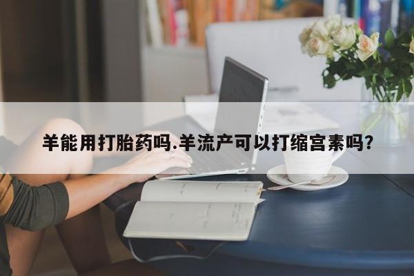 米非司酮网上药店微信羊能用打胎药吗.羊流产可以打缩宫素吗？