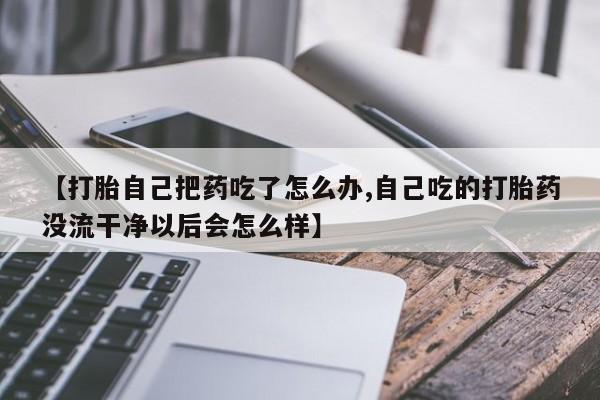 米非司酮网上药店微信【打胎自己把药吃了怎么办,自己吃的打胎药没流干净以后会怎么样】