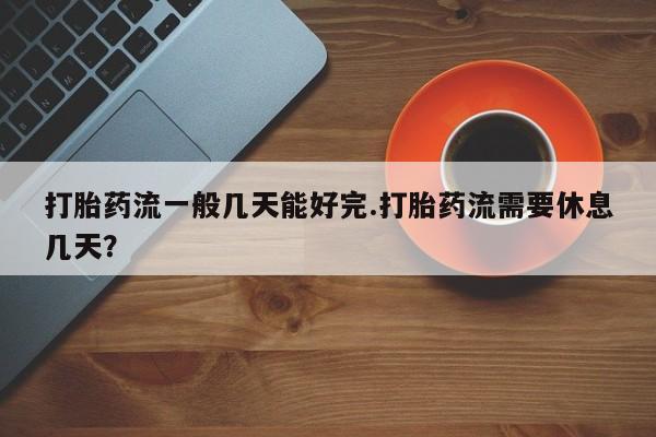 米非司酮网上药店微信打胎药流一般几天能好完.打胎药流需要休息几天？