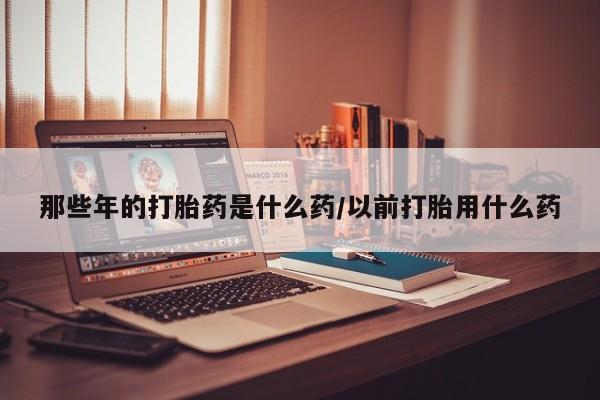 米非司酮网上药店微信那些年的打胎药是什么药/以前打胎用什么药