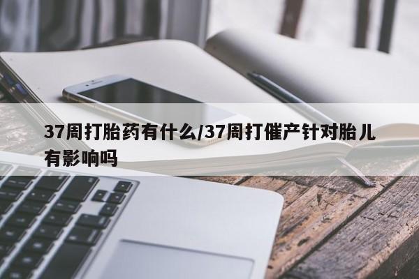 米非司酮网上药店微信37周打胎药有什么/37周打催产针对胎儿有影响吗