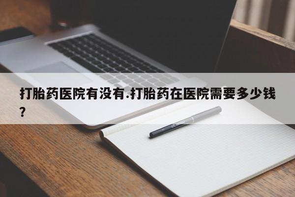 米非司酮网上药店微信打胎药医院有没有.打胎药在医院需要多少钱？