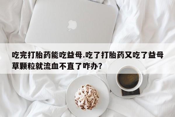 米非司酮网上药店微信吃完打胎药能吃益母.吃了打胎药又吃了益母草颗粒就流血不直了咋办？