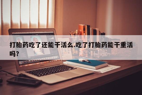 米非司酮网上药店微信打胎药吃了还能干活么.吃了打胎药能干重活吗？