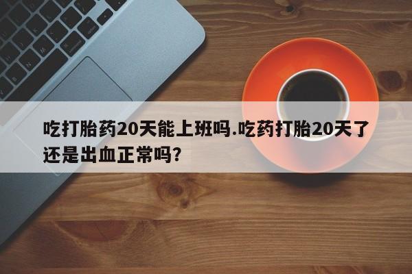 米非司酮网上药店微信吃打胎药20天能上班吗.吃药打胎20天了还是出血正常吗？