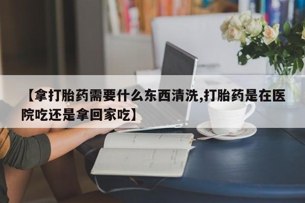 米非司酮网上药店微信【拿打胎药需要什么东西清洗,打胎药是在医院吃还是拿回家吃】