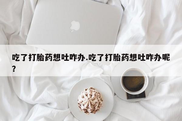 米非司酮网上药店微信吃了打胎药想吐咋办.吃了打胎药想吐咋办呢？