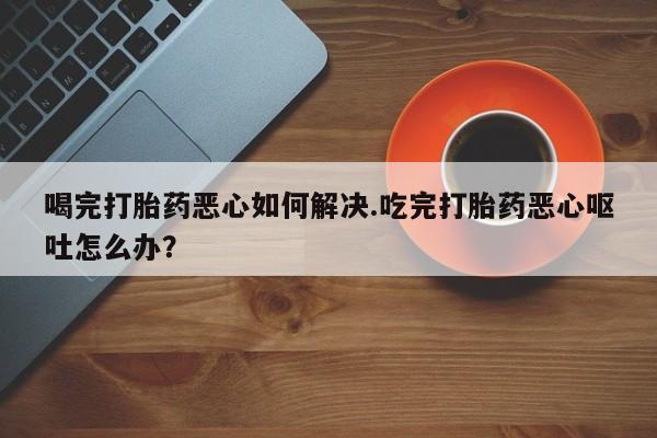 米非司酮网上药店微信喝完打胎药恶心如何解决.吃完打胎药恶心呕吐怎么办？